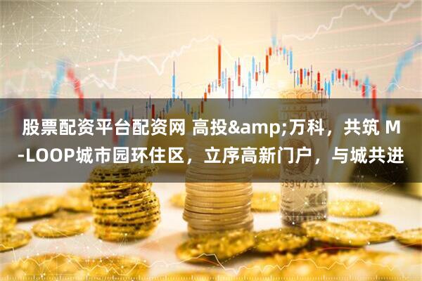 股票配资平台配资网 高投&万科，共筑 M-LOOP城市园环住区，立序高新门户，与城共进