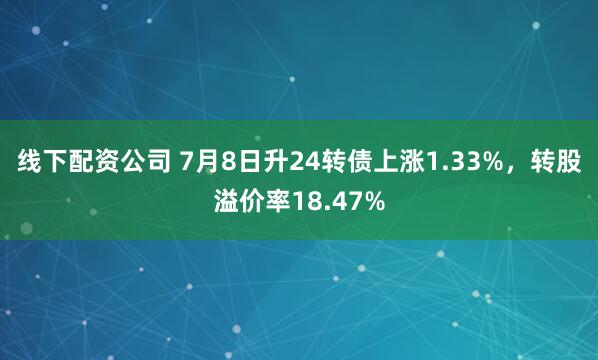 线下配资公司 7月8日升24转债上涨1.33%，转股溢价率18.47%