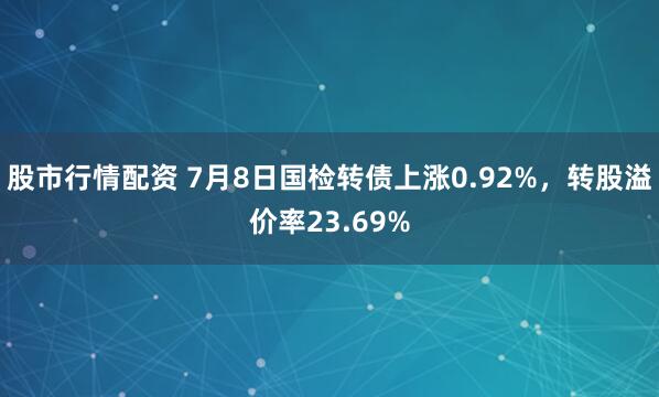 股市行情配资 7月8日国检转债上涨0.92%，转股溢价率23.69%