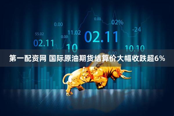第一配资网 国际原油期货结算价大幅收跌超6%