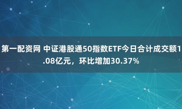 第一配资网 中证港股通50指数ETF今日合计成交额1.08亿元，环比增加30.37%