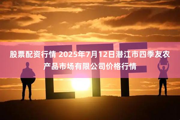 股票配资行情 2025年7月12日潜江市四季友农产品市场有限公司价格行情