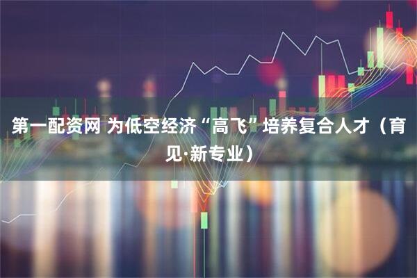 第一配资网 为低空经济“高飞”培养复合人才（育见·新专业）