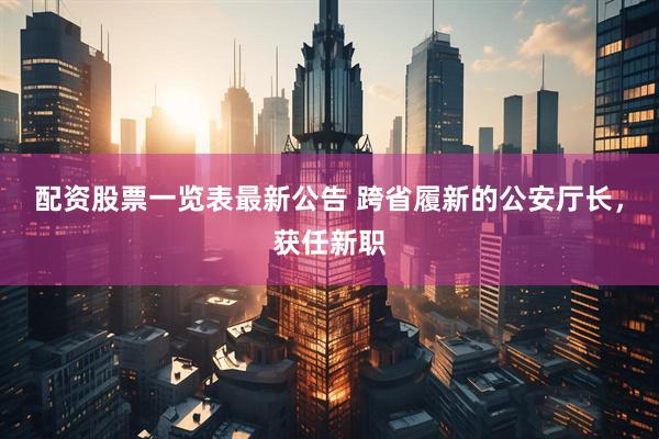 配资股票一览表最新公告 跨省履新的公安厅长，获任新职
