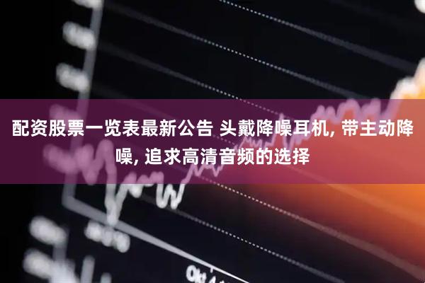 配资股票一览表最新公告 头戴降噪耳机, 带主动降噪, 追求高清音频的选择