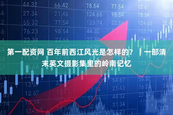 第一配资网 百年前西江风光是怎样的？｜一部清末英文摄影集里的岭南记忆