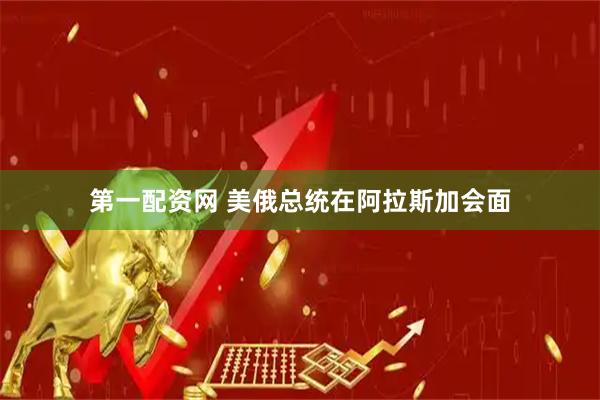 第一配资网 美俄总统在阿拉斯加会面