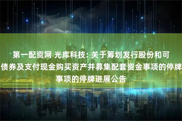 第一配资网 光库科技: 关于筹划发行股份和可转换公司债券及支付现金购买资产并募集配套资金事项的停牌进展公告