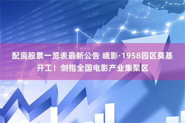 配资股票一览表最新公告 峨影·1958园区奠基开工！剑指全国电影产业集聚区