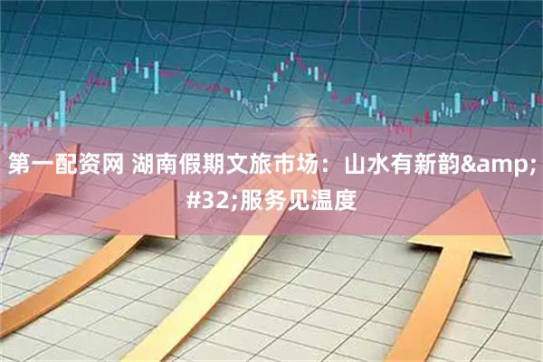 第一配资网 湖南假期文旅市场：山水有新韵&#32;服务见温度