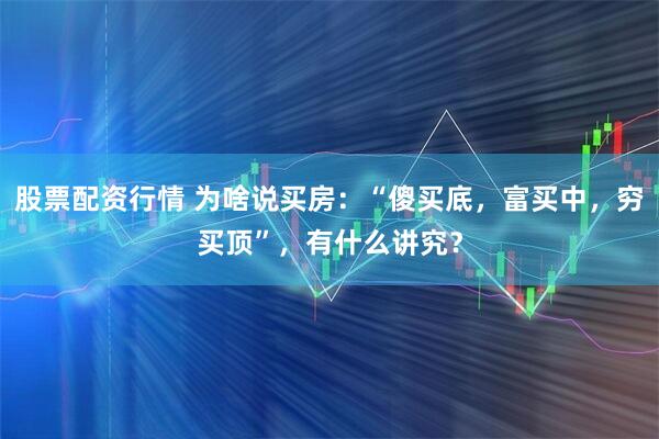 股票配资行情 为啥说买房：“傻买底，富买中，穷买顶”，有什么讲究？