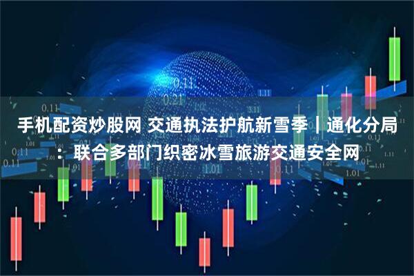 手机配资炒股网 交通执法护航新雪季|通化分局:联合多部门织密冰雪旅游交通安全网