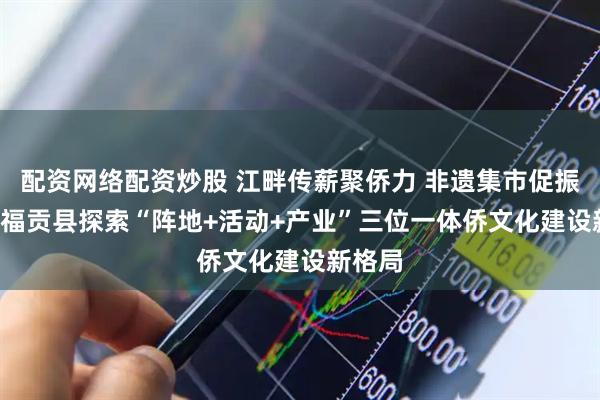 配资网络配资炒股 江畔传薪聚侨力 非遗集市促振兴 ——福贡县探索“阵地+活动+产业”三位一体侨文化建设新格局