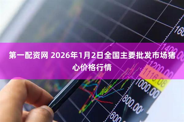 第一配资网 2026年1月2日全国主要批发市场猪心价格行情